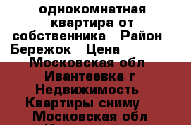 однокомнатная квартира от собственника › Район ­ Бережок › Цена ­ 15 000 - Московская обл., Ивантеевка г. Недвижимость » Квартиры сниму   . Московская обл.,Ивантеевка г.